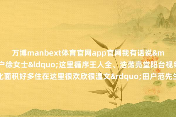 万博manbext体育官网app官网我有话说&mdash;&mdash;田户徐女士&ldquo;这里循序王人全、浩荡亮堂阳台视线很好小区绿化面积好多住在这里很欢欣很温文&rdquo;田户范先生&ldquo;这里离单元近环境也很好让我有了踏实的住所很答允&rdquo;田户窦先生&ldquo;我和家东说念主全部住进了新址房间南北通透很敞亮邻近配套也在逐步完善很期待在这里开启咱们的重生涯&rdquo;燕顺&middot;顺宜家园技俩由北京市燕顺保险性住房投资有限公司投资成就并捏有运营房源将全部手脚公租房使用本年还将不竭开展配租选房使命顺义区将链接通过多种途径成就筹集各样保险性住房进一步拓展保险神态积极完善监督贬责机制致力构建&ldquo;多主体供给、多渠说念保险、租购并举&rdquo;的住房保险体系让更多人人结束&ldquo;安堵梦&rdquo;作家：北京顺义官方发布    -万博manbext体育官网(中国)官方网站登录入口