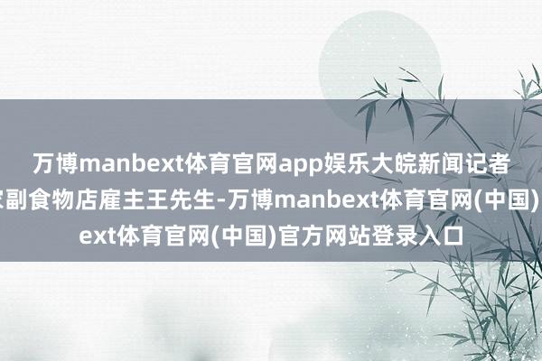 万博manbext体育官网app娱乐大皖新闻记者关系到了当地一家副食物店雇主王先生-万博manbext体育官网(中国)官方网站登录入口