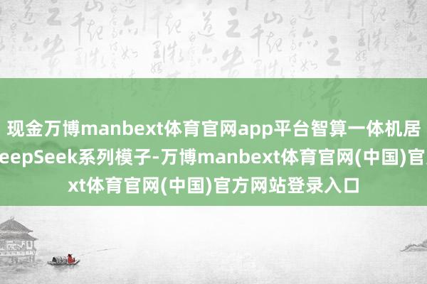 现金万博manbext体育官网app平台智算一体机居品已全面维持DeepSeek系列模子-万博manbext体育官网(中国)官方网站登录入口