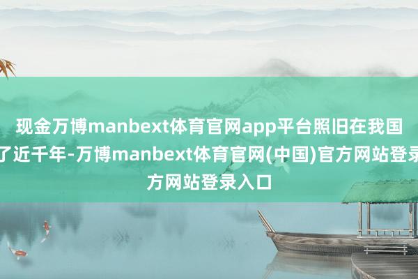 现金万博manbext体育官网app平台照旧在我国存在了近千年-万博manbext体育官网(中国)官方网站登录入口