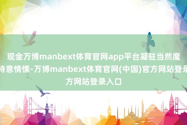 现金万博manbext体育官网app平台凝驻当然魔力与诗意情愫-万博manbext体育官网(中国)官方网站登录入口