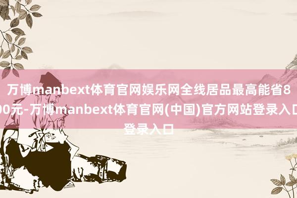 万博manbext体育官网娱乐网全线居品最高能省800元-万博manbext体育官网(中国)官方网站登录入口