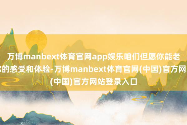 万博manbext体育官网app娱乐咱们但愿你能老诚地共享你的感受和体验-万博manbext体育官网(中国)官方网站登录入口
