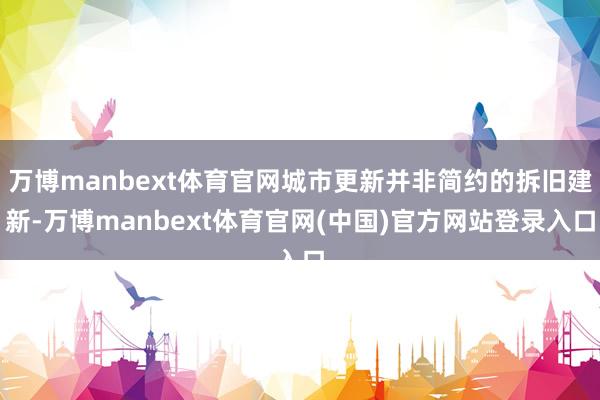 万博manbext体育官网城市更新并非简约的拆旧建新-万博manbext体育官网(中国)官方网站登录入口
