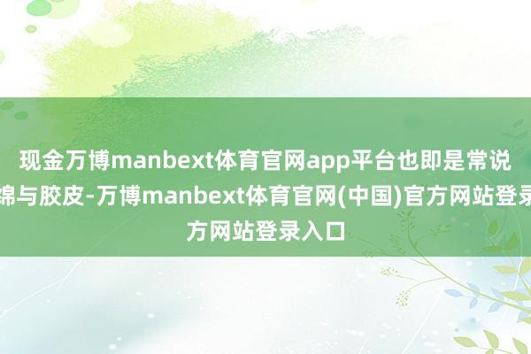 现金万博manbext体育官网app平台也即是常说的海绵与胶皮-万博manbext体育官网(中国)官方网站登录入口
