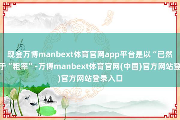 现金万博manbext体育官网app平台是以“已然”不等于“粗率”-万博manbext体育官网(中国)官方网站登录入口