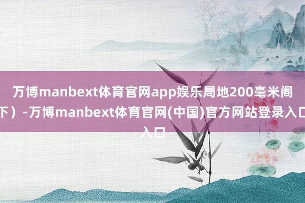 万博manbext体育官网app娱乐局地200毫米阁下)-万博manbext体育官网(中国)官方网站登录入口