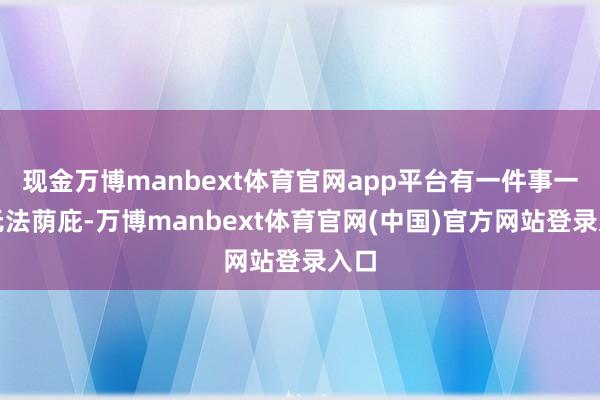 现金万博manbext体育官网app平台有一件事一样无法荫庇-万博manbext体育官网(中国)官方网站登录入口