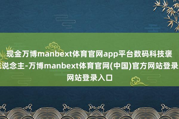 现金万博manbext体育官网app平台数码科技褒贬东说念主-万博manbext体育官网(中国)官方网站登录入口