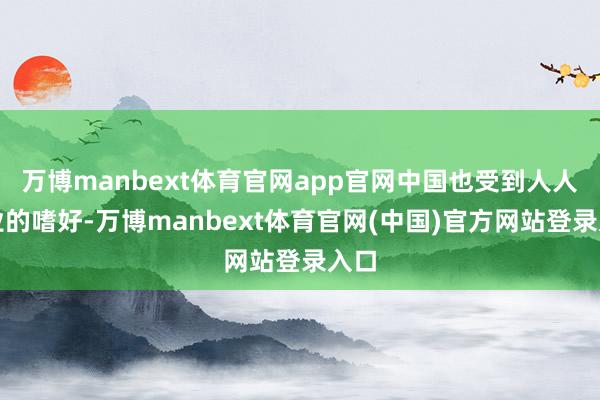 万博manbext体育官网app官网中国也受到人人企业的嗜好-万博manbext体育官网(中国)官方网站登录入口