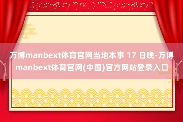 万博manbext体育官网当地本事 17 日晚-万博manbext体育官网(中国)官方网站登录入口