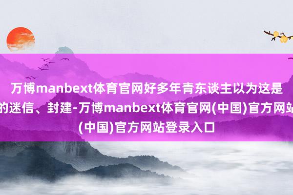 万博manbext体育官网好多年青东谈主以为这是老东谈主的迷信、封建-万博manbext体育官网(中国)官方网站登录入口