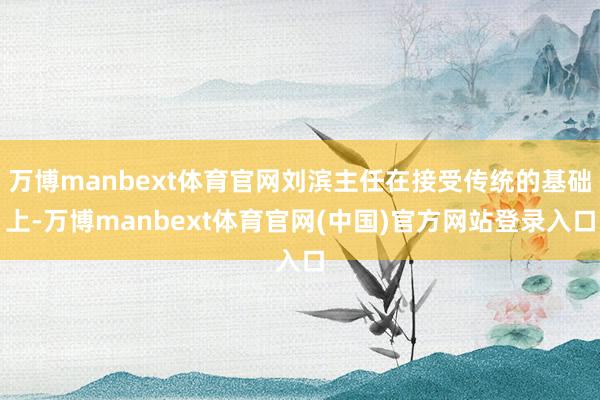 万博manbext体育官网刘滨主任在接受传统的基础上-万博manbext体育官网(中国)官方网站登录入口