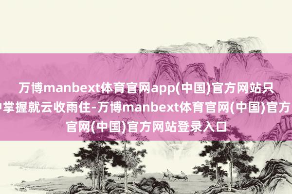 万博manbext体育官网app(中国)官方网站只抓续了特地钟掌握就云收雨住-万博manbext体育官网(中国)官方网站登录入口