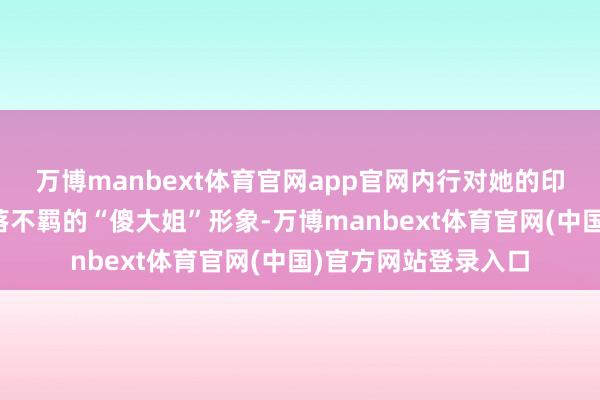 万博manbext体育官网app官网内行对她的印象往往是纯厚、拓落不羁的“傻大姐”形象-万博manbext体育官网(中国)官方网站登录入口