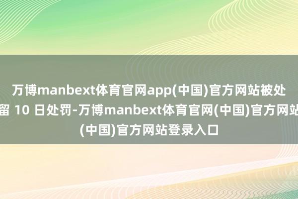 万博manbext体育官网app(中国)官方网站被处以行政拘留 10 日处罚-万博manbext体育官网(中国)官方网站登录入口