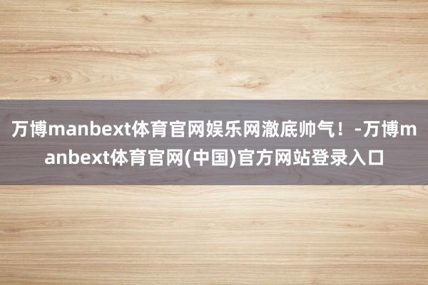 万博manbext体育官网娱乐网澈底帅气！-万博manbext体育官网(中国)官方网站登录入口