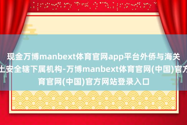 现金万博manbext体育官网app平台外侨与海关法则局行为国土安全辖下属机构-万博manbext体育官网(中国)官方网站登录入口