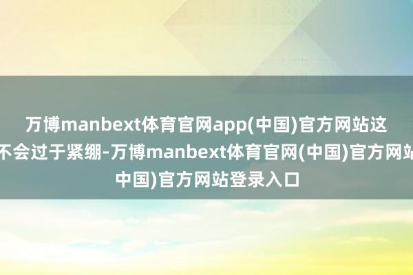 万博manbext体育官网app(中国)官方网站这种筹办既不会过于紧绷-万博manbext体育官网(中国)官方网站登录入口