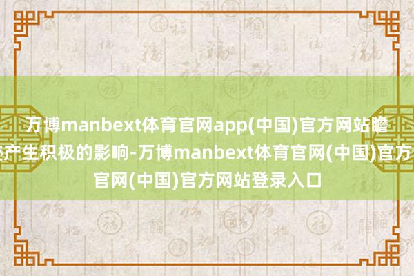 万博manbext体育官网app(中国)官方网站瞻望对公司事迹产生积极的影响-万博manbext体育官网(中国)官方网站登录入口