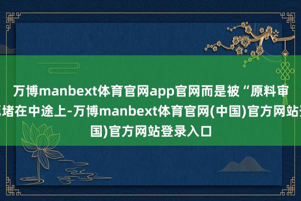 万博manbext体育官网app官网而是被“原料审批”死死堵在中途上-万博manbext体育官网(中国)官方网站登录入口