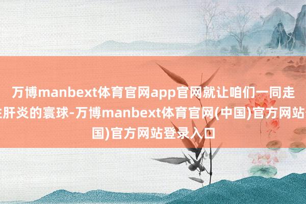 万博manbext体育官网app官网就让咱们一同走进病毒性肝炎的寰球-万博manbext体育官网(中国)官方网站登录入口