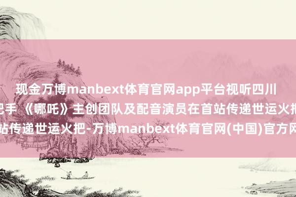 现金万博manbext体育官网app平台视听四川 百部川扬 | 我是世运火把手 《哪吒》主创团队及配音演员在首站传递世运火把-万博manbext体育官网(中国)官方网站登录入口