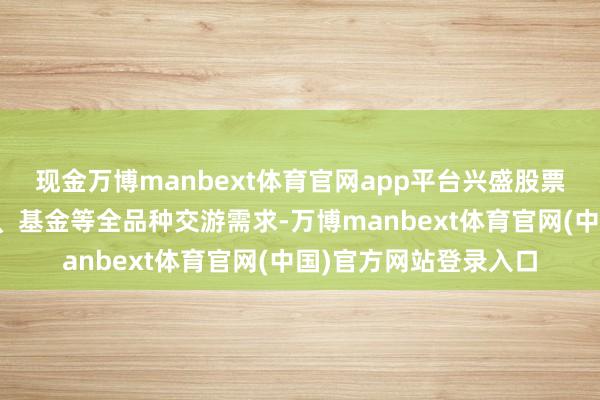 现金万博manbext体育官网app平台兴盛股票、期货、期权、债券、基金等全品种交游需求-万博manbext体育官网(中国)官方网站登录入口
