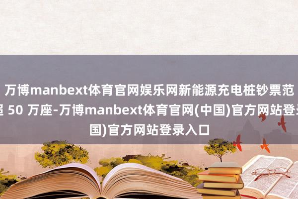 万博manbext体育官网娱乐网新能源充电桩钞票范畴已超 50 万座-万博manbext体育官网(中国)官方网站登录入口