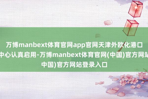 万博manbext体育官网app官网天津外欧化港口经济合营中心认真启用-万博manbext体育官网(中国)官方网站登录入口
