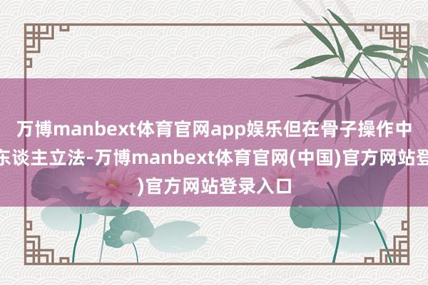 万博manbext体育官网app娱乐但在骨子操作中却“因东谈主立法-万博manbext体育官网(中国)官方网站登录入口