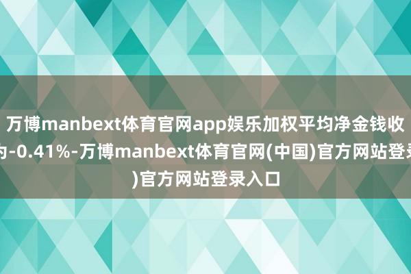 万博manbext体育官网app娱乐加权平均净金钱收益率为-0.41%-万博manbext体育官网(中国)官方网站登录入口