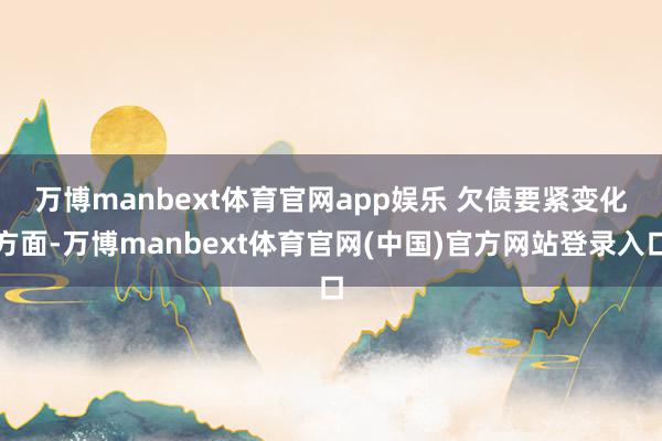 万博manbext体育官网app娱乐 　　欠债要紧变化方面-万博manbext体育官网(中国)官方网站登录入口
