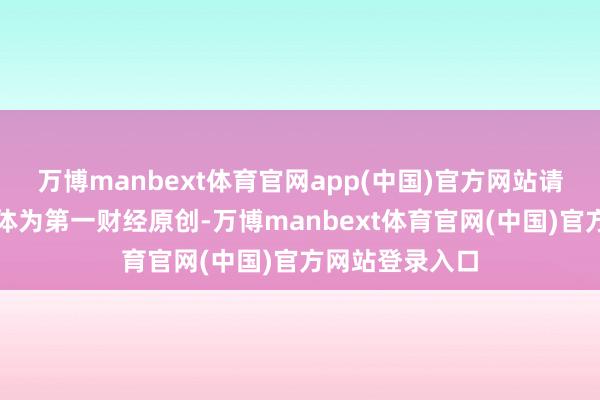 万博manbext体育官网app(中国)官方网站请点击这里此本体为第一财经原创-万博manbext体育官网(中国)官方网站登录入口