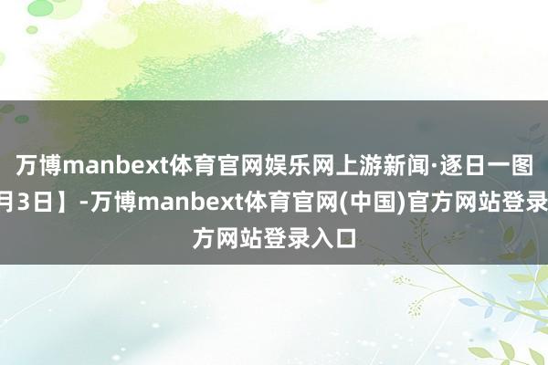 万博manbext体育官网娱乐网上游新闻·逐日一图【9月3日】-万博manbext体育官网(中国)官方网站登录入口