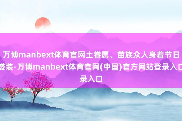万博manbext体育官网土眷属、苗族众人身着节日盛装-万博manbext体育官网(中国)官方网站登录入口