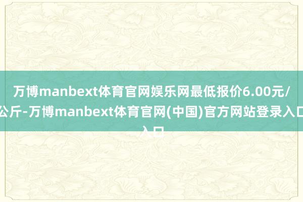 万博manbext体育官网娱乐网最低报价6.00元/公斤-万博manbext体育官网(中国)官方网站登录入口