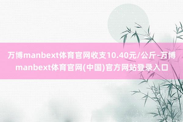 万博manbext体育官网收支10.40元/公斤-万博manbext体育官网(中国)官方网站登录入口