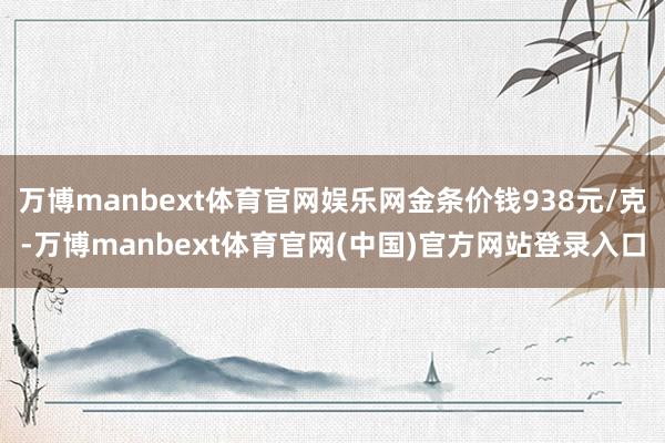 万博manbext体育官网娱乐网金条价钱938元/克-万博manbext体育官网(中国)官方网站登录入口
