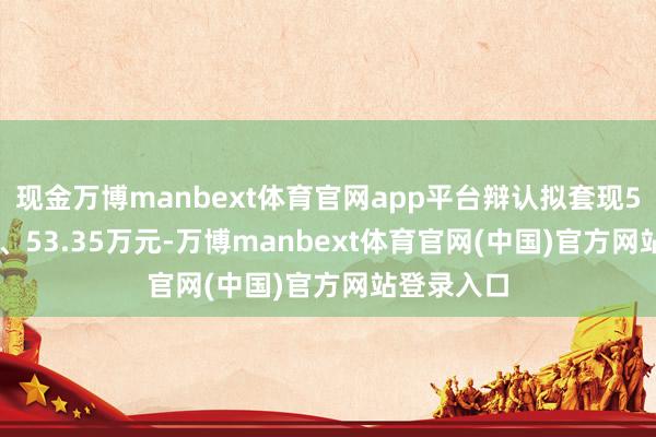现金万博manbext体育官网app平台辩认拟套现59.75万元、53.35万元-万博manbext体育官网(中国)官方网站登录入口