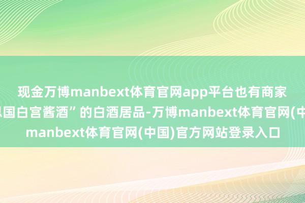现金万博manbext体育官网app平台也有商家销售一款名为“好意思国白宫酱酒”的白酒居品-万博manbext体育官网(中国)官方网站登录入口