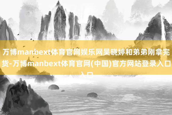 万博manbext体育官网娱乐网吴晓婷和弟弟刚拿完货-万博manbext体育官网(中国)官方网站登录入口