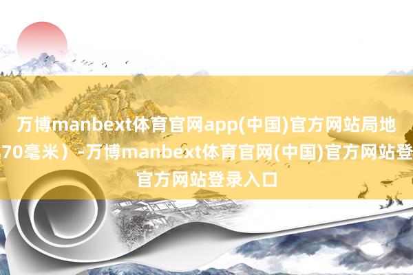 万博manbext体育官网app(中国)官方网站局地可卓越70毫米）-万博manbext体育官网(中国)官方网站登录入口