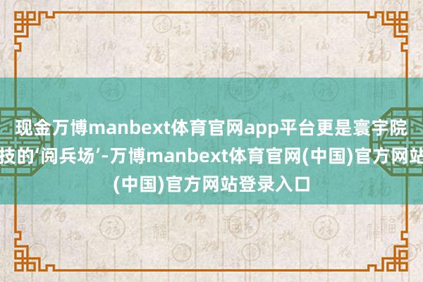 现金万博manbext体育官网app平台更是寰宇院团同台竞技的‘阅兵场’-万博manbext体育官网(中国)官方网站登录入口