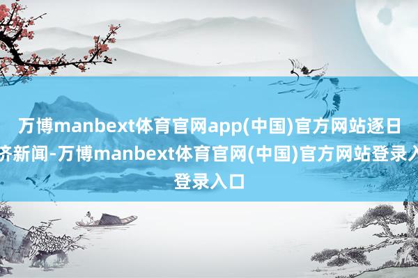 万博manbext体育官网app(中国)官方网站逐日经济新闻-万博manbext体育官网(中国)官方网站登录入口