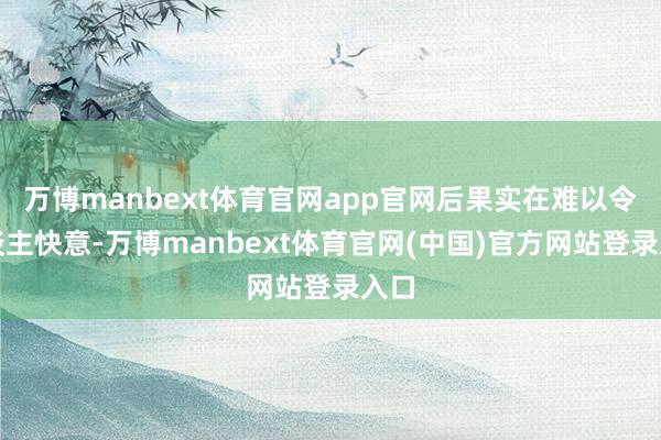 万博manbext体育官网app官网后果实在难以令东谈主快意-万博manbext体育官网(中国)官方网站登录入口