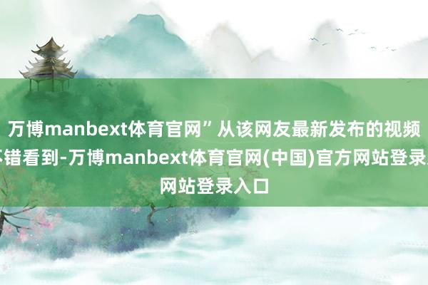万博manbext体育官网”从该网友最新发布的视频中不错看到-万博manbext体育官网(中国)官方网站登录入口