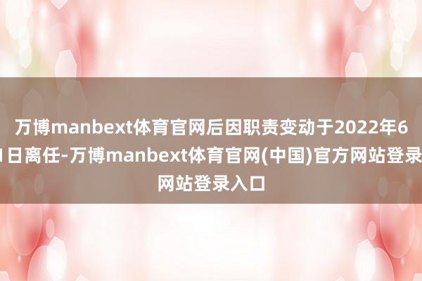 万博manbext体育官网后因职责变动于2022年6月21日离任-万博manbext体育官网(中国)官方网站登录入口