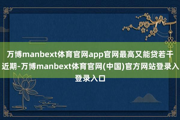 万博manbext体育官网app官网最高又能贷若干？近期-万博manbext体育官网(中国)官方网站登录入口