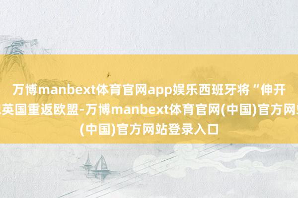 万博manbext体育官网app娱乐西班牙将“伸开双臂”宥恕英国重返欧盟-万博manbext体育官网(中国)官方网站登录入口